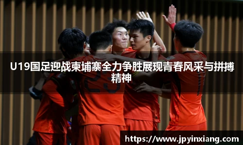 bwin必赢U19国足迎战柬埔寨全力争胜展现青春风采与拼搏精神